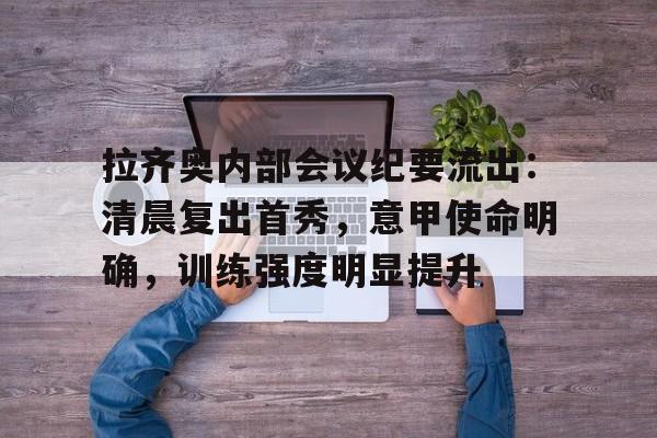 关于拉齐奥内部会议纪要流出：清晨复出首秀，意甲使命明确，训练强度明显提升的信息